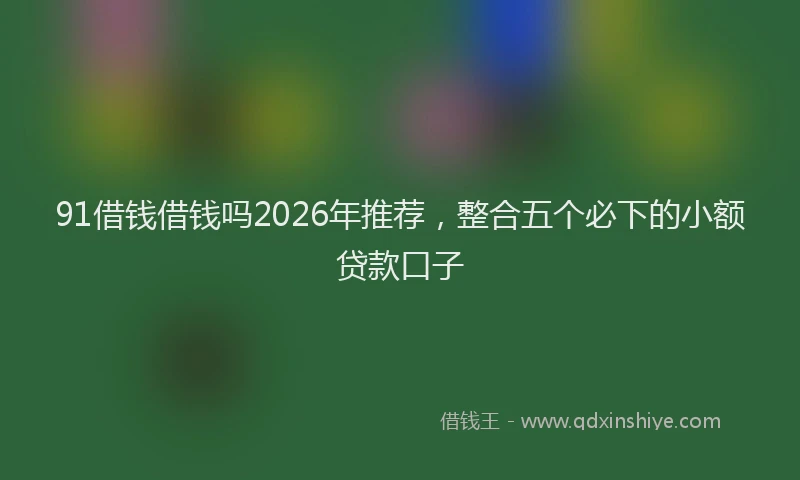 91借钱借钱吗2026年推荐，整合五个必下的小额贷款口子