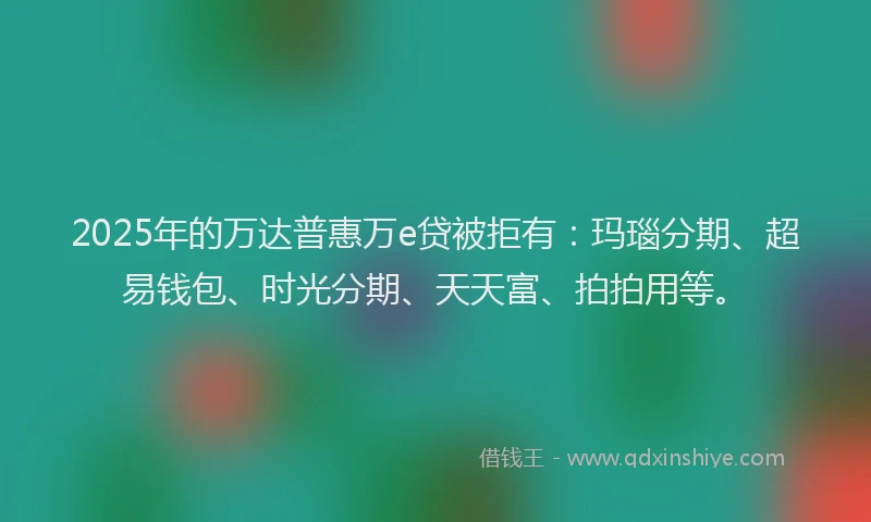 2025年的万达普惠万e贷被拒有：玛瑙分期、超易钱包、时光分期、天天富、拍拍用等。