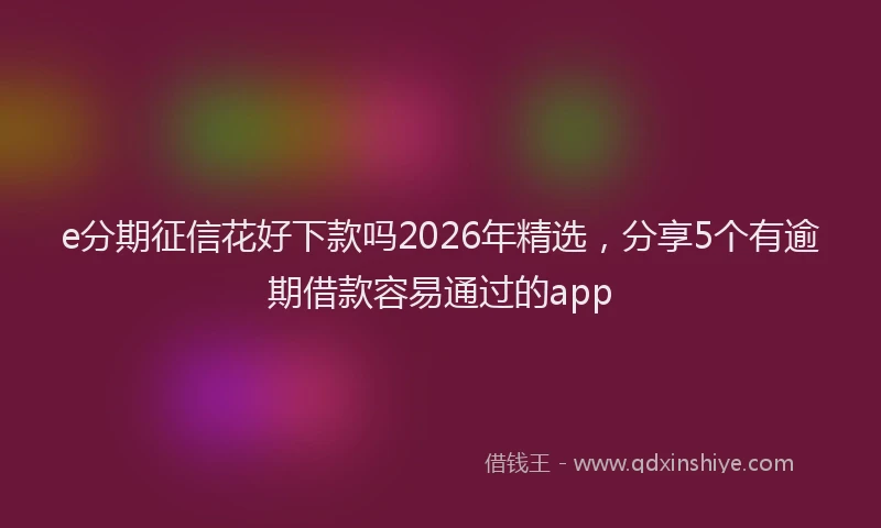e分期征信花好下款吗2026年精选，分享5个有逾期借款容易通过的app