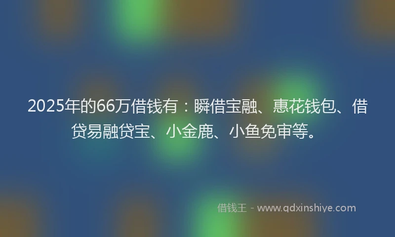 2025年的66万借钱有：瞬借宝融、惠花钱包、借贷易融贷宝、小金鹿、小鱼免审等。