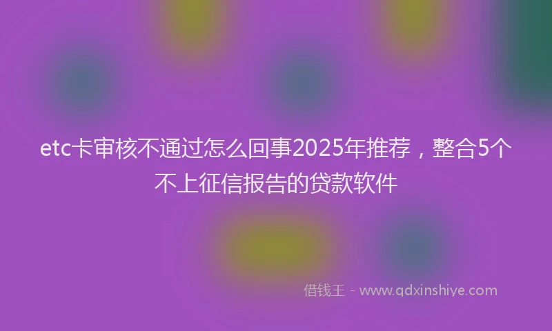 etc卡审核不通过怎么回事2025年推荐，整合5个不上征信报告的贷款软件