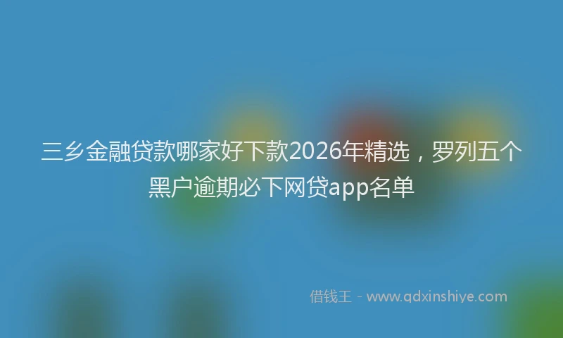 三乡金融贷款哪家好下款2026年精选，罗列五个黑户逾期必下网贷app名单