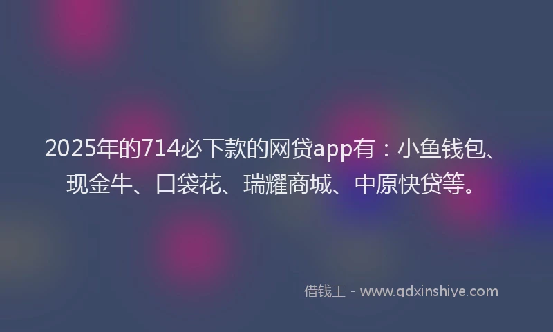 2025年的714必下款的网贷app有：小鱼钱包、现金牛、口袋花、瑞耀商城、中原快贷等。
