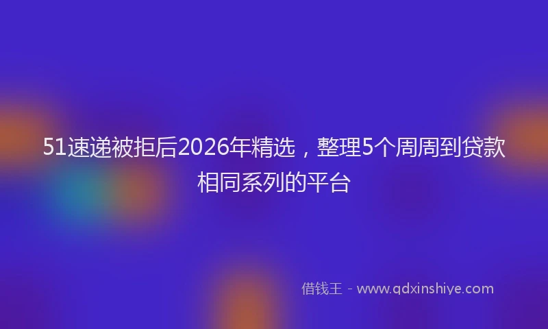 51速递被拒后2026年精选，整理5个周周到贷款相同系列的平台