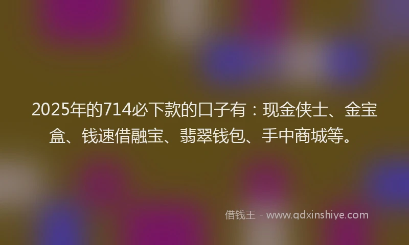 2025年的714必下款的口子有：现金侠士、金宝盒、钱速借融宝、翡翠钱包、手中商城等。