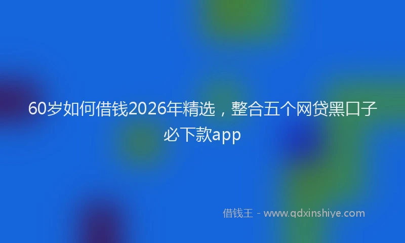 60岁如何借钱2026年精选，整合五个网贷黑口子必下款app