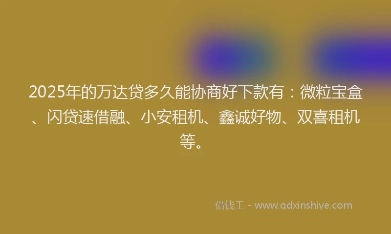 2025年的万达贷多久能协商好下款有:微粒宝盒、闪贷速借融、小安租机、鑫诚好物、双喜租机等。