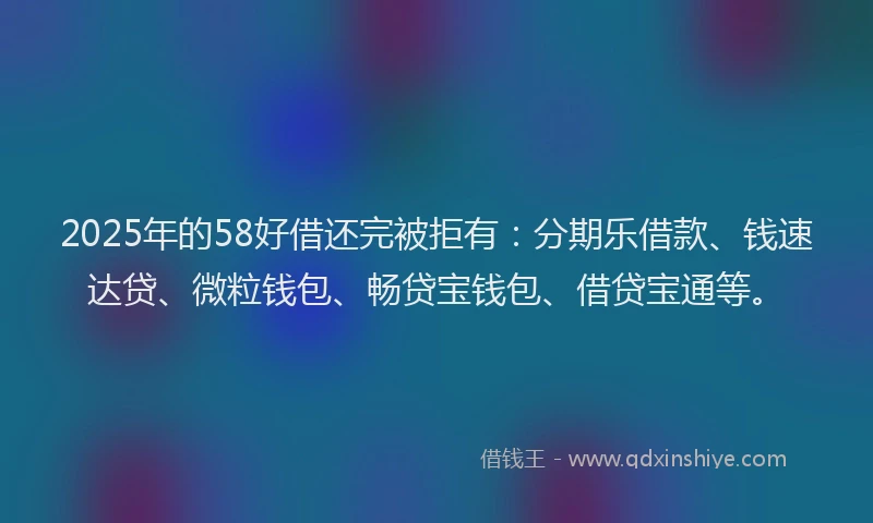 2025年的58好借还完被拒有：分期乐借款、钱速达贷、微粒钱包、畅贷宝钱包、借贷宝通等。