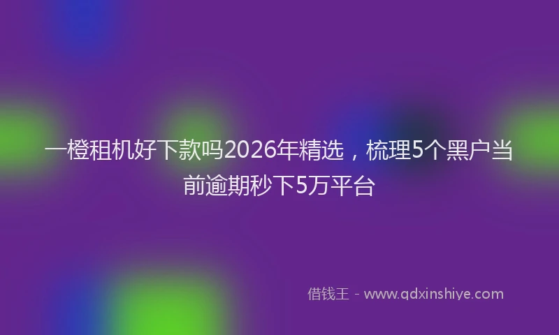 一橙租机好下款吗2026年精选，梳理5个黑户当前逾期秒下5万平台
