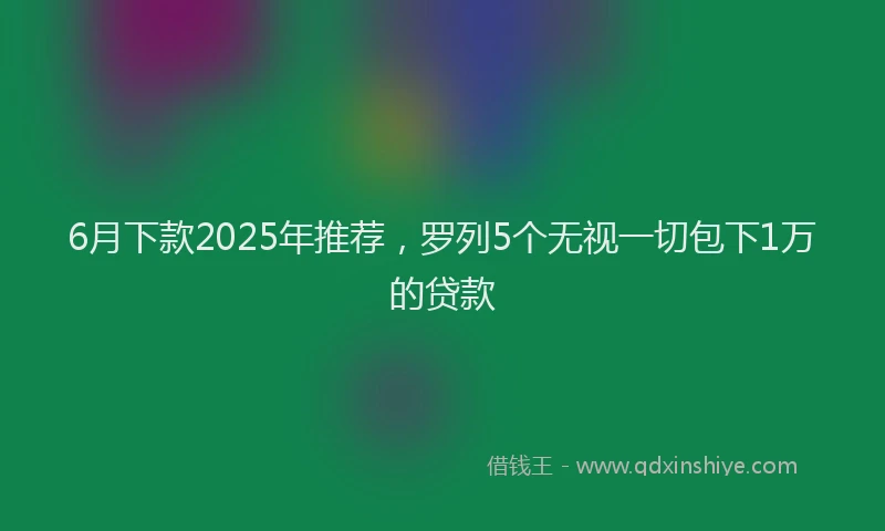 6月下款2025年推荐，罗列5个无视一切包下1万的贷款