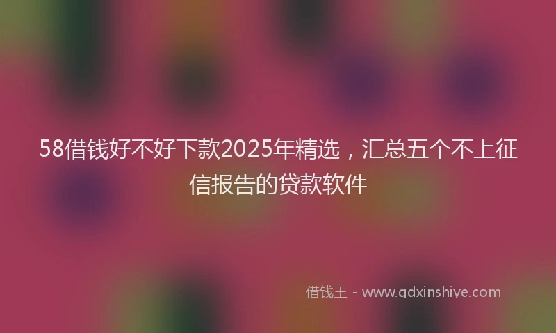 58借钱好不好下款2025年精选，汇总五个不上征信报告的贷款软件