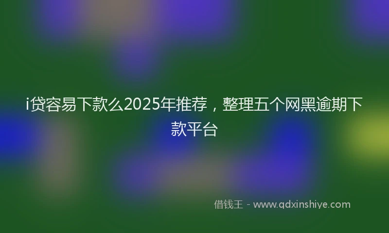 i贷容易下款么2025年推荐，整理五个网黑逾期下款平台