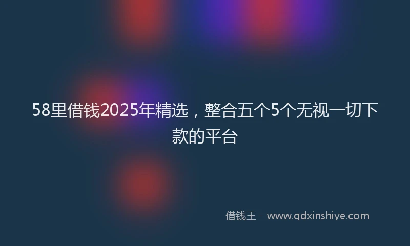 58里借钱2025年精选，整合五个5个无视一切下款的平台