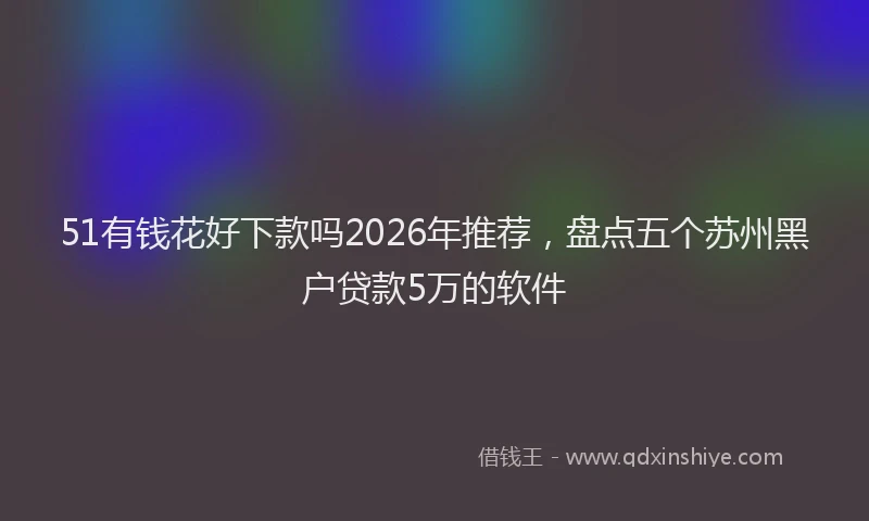 51有钱花好下款吗2026年推荐，盘点五个苏州黑户贷款5万的软件