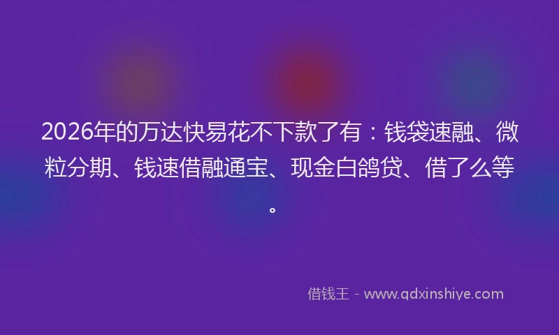 2026年的万达快易花不下款了有：钱袋速融、微粒分期、钱速借融通宝、现金白鸽贷、借了么等。