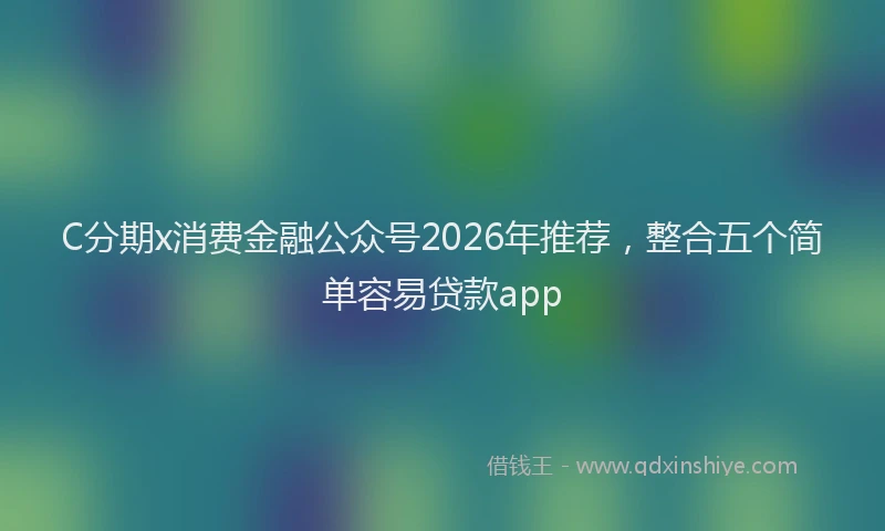 C分期x消费金融公众号2026年推荐，整合五个简单容易贷款app