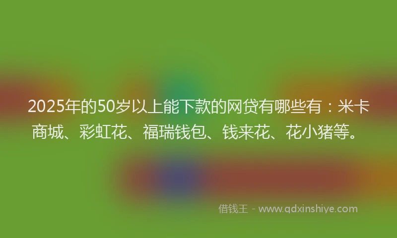 2025年的50岁以上能下款的网贷有哪些有：米卡商城、彩虹花、福瑞钱包、钱来花、花小猪等。