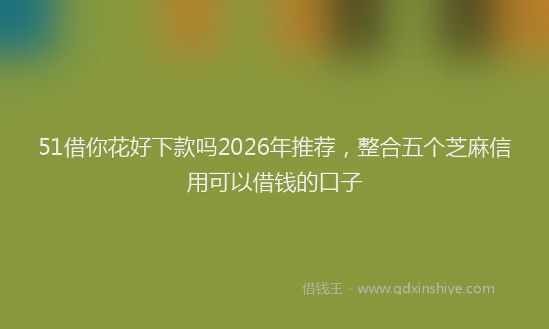 51借你花好下款吗2026年推荐，整合五个芝麻信用可以借钱的口子