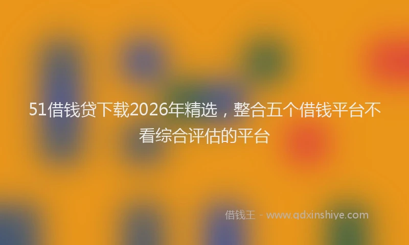 51借钱贷下载2026年精选，整合五个借钱平台不看综合评估的平台