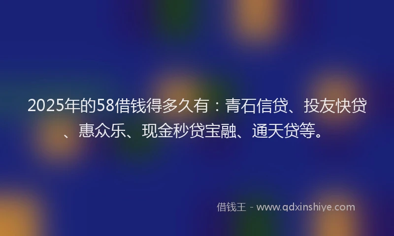 2025年的58借钱得多久有：青石信贷、投友快贷、惠众乐、现金秒贷宝融、通天贷等。