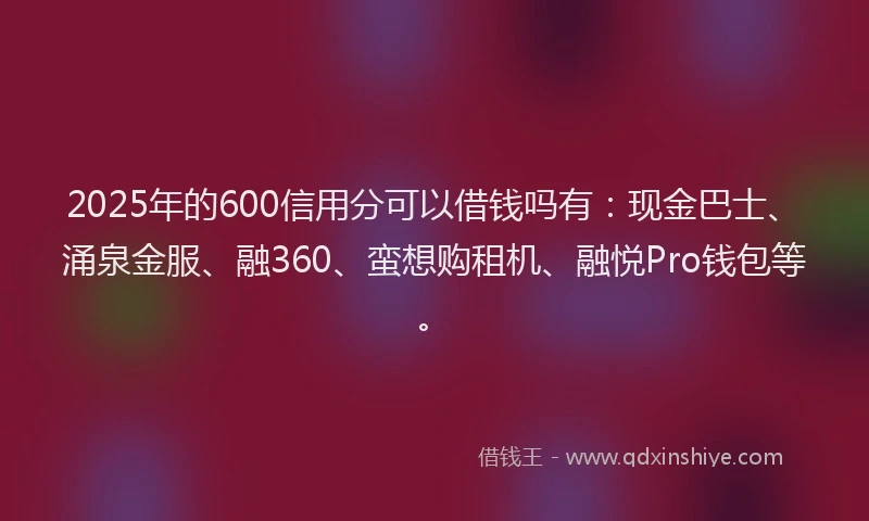 2025年的600信用分可以借钱吗有：现金巴士、涌泉金服、融360、蛮想购租机、融悦Pro钱包等。