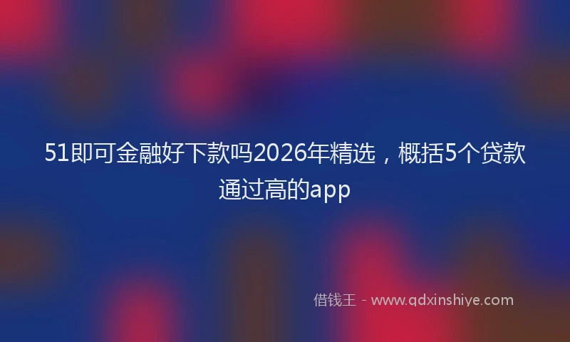 51即可金融好下款吗2026年精选，概括5个贷款通过高的app