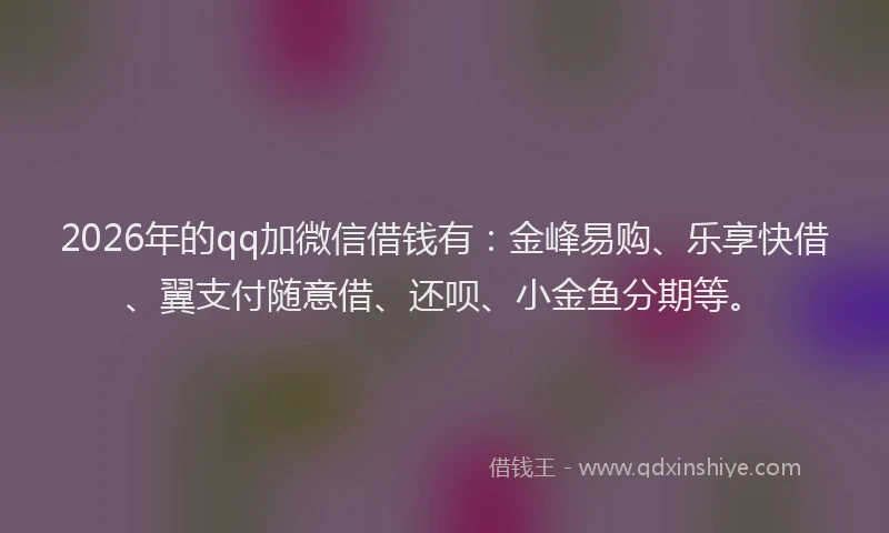 2026年的qq加微信借钱有：金峰易购、乐享快借、翼支付随意借、还呗、小金鱼分期等。