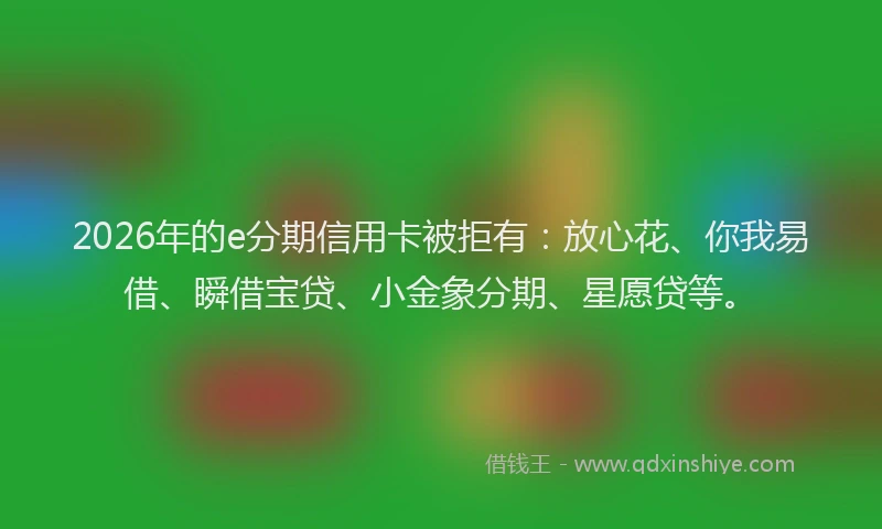 2026年的e分期信用卡被拒有：放心花、你我易借、瞬借宝贷、小金象分期、星愿贷等。