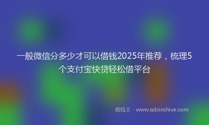一般微信分多少才可以借钱2025年推荐，梳理5个支付宝快贷轻松借平台