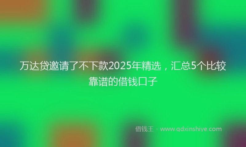 万达贷邀请了不下款2025年精选，汇总5个比较靠谱的借钱口子