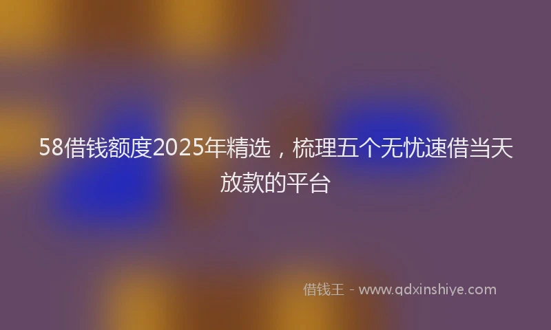 58借钱额度2025年精选，梳理五个无忧速借当天放款的平台
