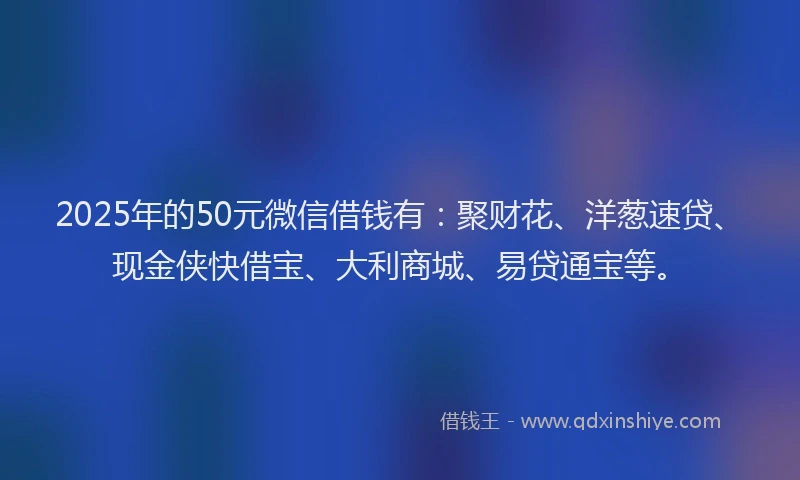 2025年的50元微信借钱有：聚财花、洋葱速贷、现金侠快借宝、大利商城、易贷通宝等。