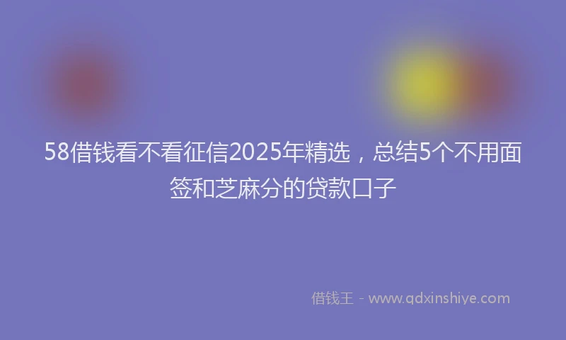 58借钱看不看征信2025年精选,总结5个不用面签和芝麻分的贷款口子