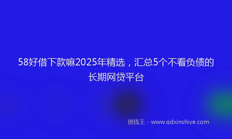 58好借下款嘛2025年精选，汇总5个不看负债的长期网贷平台