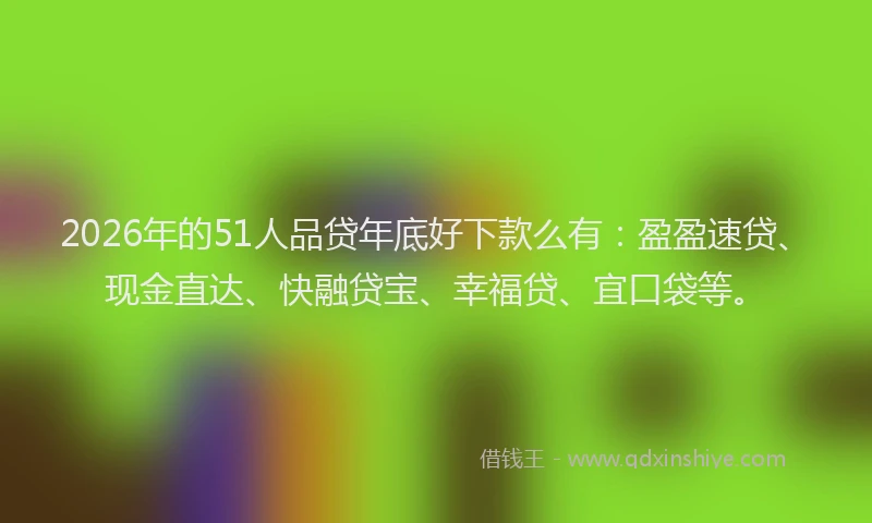 2026年的51人品贷年底好下款么有:盈盈速贷、现金直达、快融贷宝、幸福贷、宜口袋等。