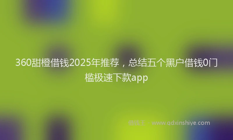 360甜橙借钱2025年推荐，总结五个黑户借钱0门槛极速下款app