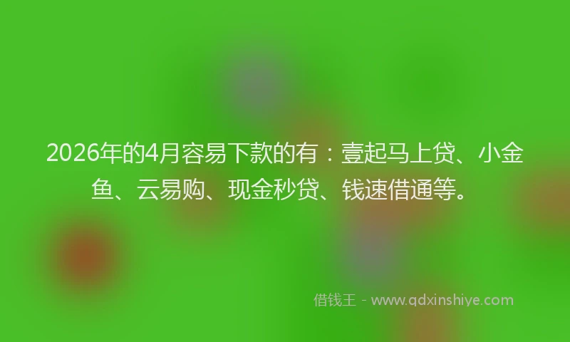 2026年的4月容易下款的有：壹起马上贷、小金鱼、云易购、现金秒贷、钱速借通等。
