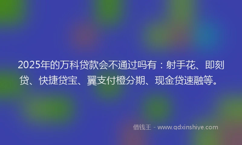 2025年的万科贷款会不通过吗有：射手花、即刻贷、快捷贷宝、翼支付橙分期、现金贷速融等。