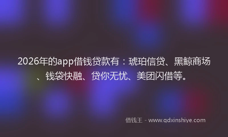 2026年的app借钱贷款有：琥珀信贷、黑鲸商场、钱袋快融、贷你无忧、美团闪借等。