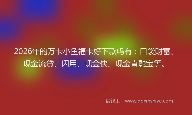 2026年的万卡小鱼福卡好下款吗有:口袋财富、现金流贷、闪用、现金侠、现金直融宝等。
