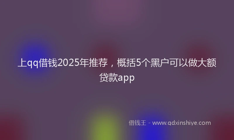 上qq借钱2025年推荐，概括5个黑户可以做大额贷款app