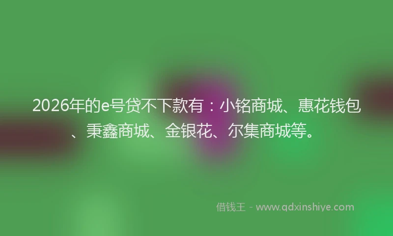 2026年的e号贷不下款有：小铭商城、惠花钱包、秉鑫商城、金银花、尔集商城等。