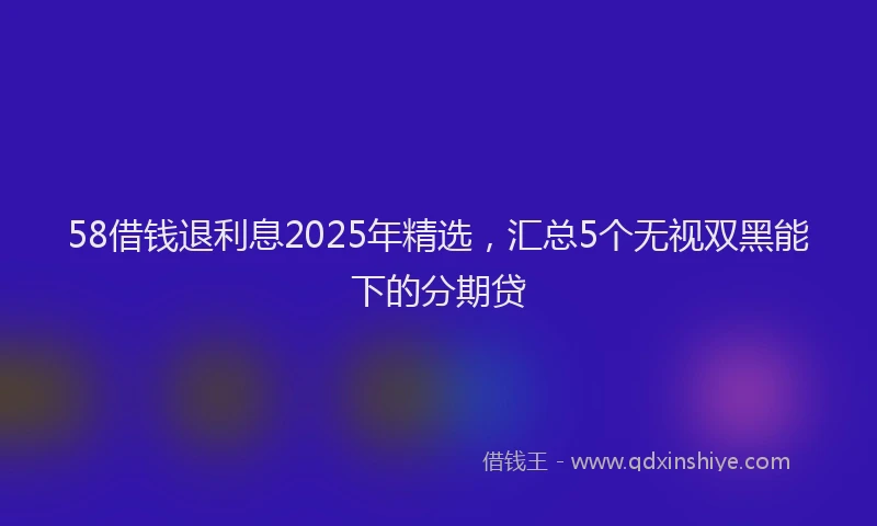 58借钱退利息2025年精选，汇总5个无视双黑能下的分期贷