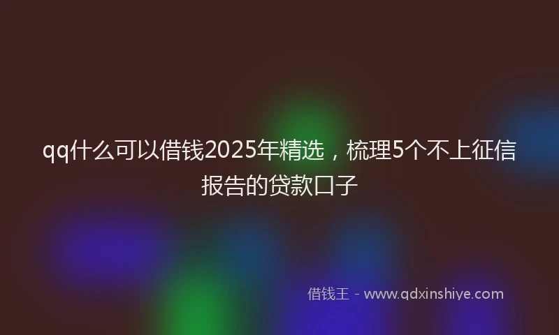 qq什么可以借钱2025年精选，梳理5个不上征信报告的贷款口子