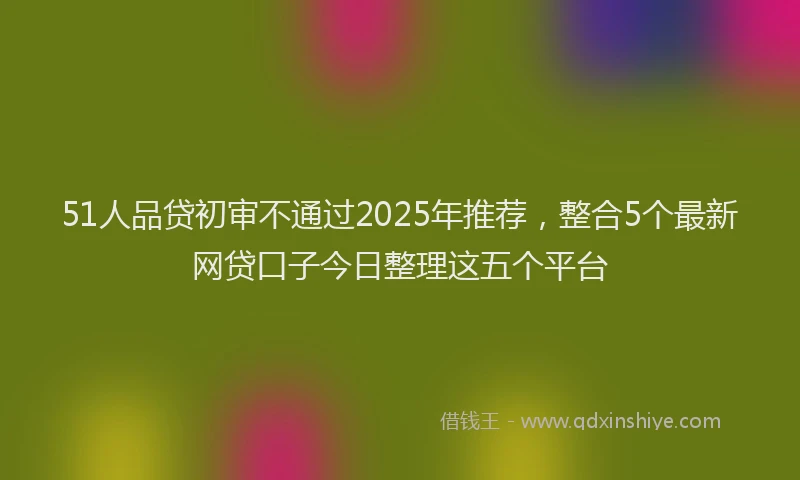 51人品贷初审不通过2025年推荐，整合5个最新网贷口子今日整理这五个平台