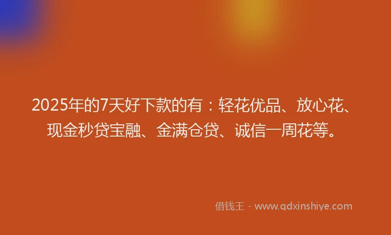 2025年的7天好下款的有:轻花优品、放心花、现金秒贷宝融、金满仓贷、诚信一周花等。