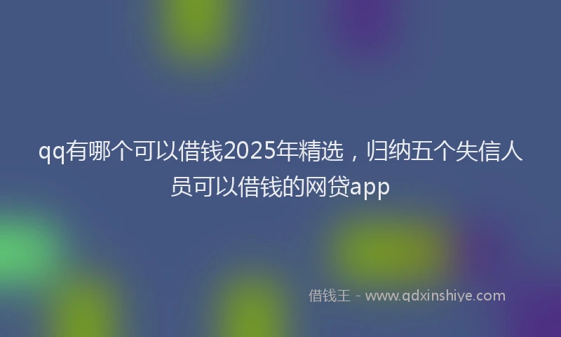 qq有哪个可以借钱2025年精选，归纳五个失信人员可以借钱的网贷app