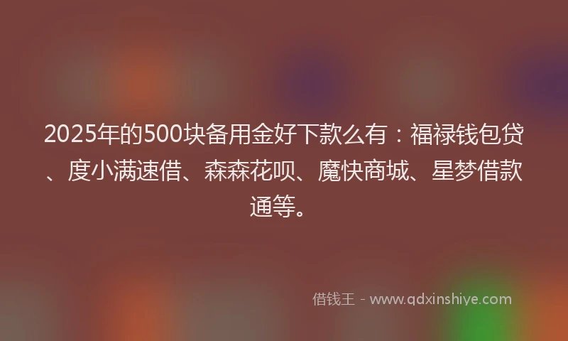 2025年的500块备用金好下款么有：福禄钱包贷、度小满速借、森森花呗、魔快商城、星梦借款通等。