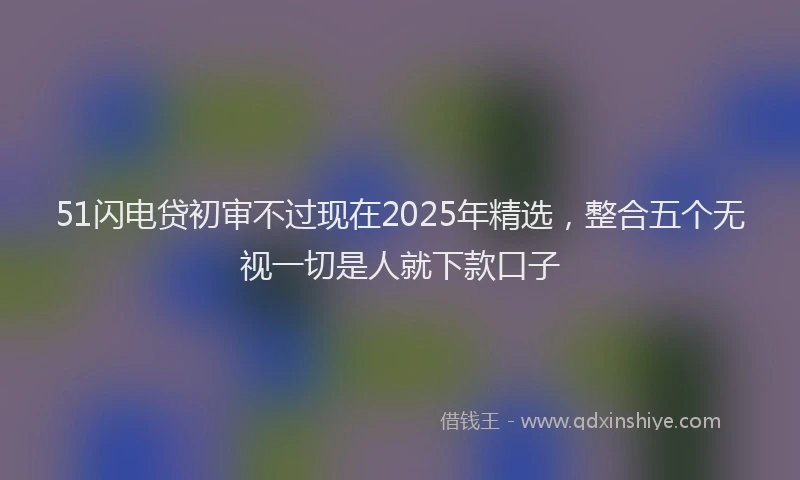 51闪电贷初审不过现在2025年精选，整合五个无视一切是人就下款口子