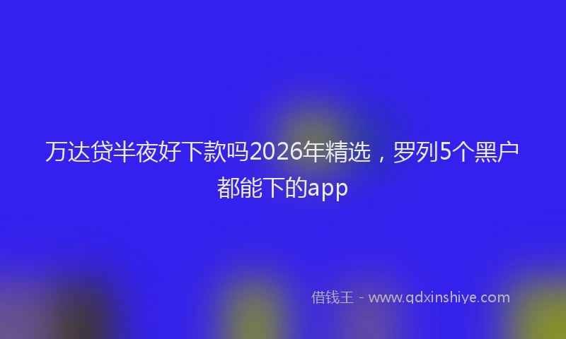 万达贷半夜好下款吗2026年精选，罗列5个黑户都能下的app